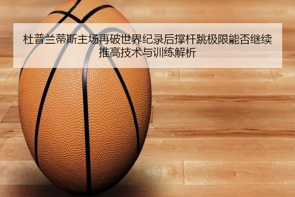 杜普兰蒂斯主场再破世界纪录后撑杆跳极限能否继续推高技术与训练解析