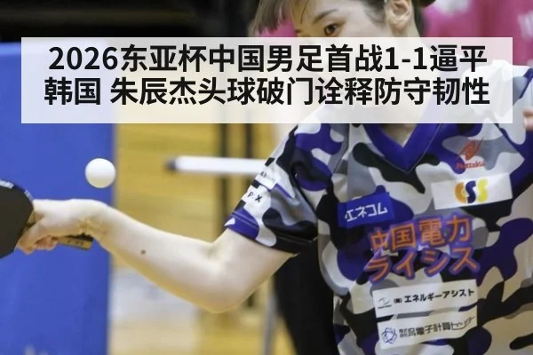 2026东亚杯中国男足首战1-1逼平韩国 朱辰杰头球破门诠释防守韧性
