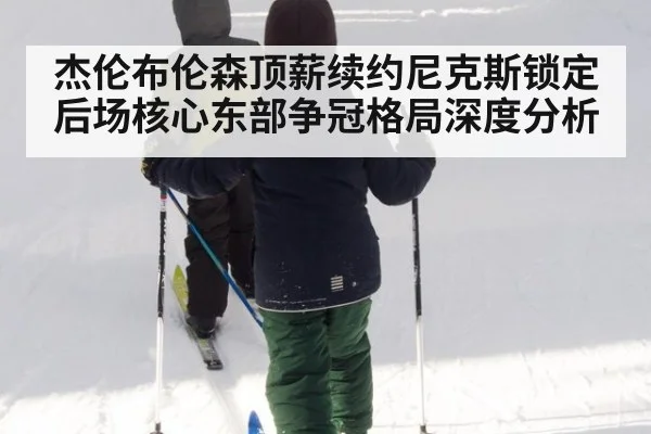杰伦布伦森顶薪续约尼克斯锁定后场核心东部争冠格局深度分析