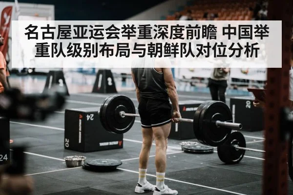名古屋亚运会举重深度前瞻 中国举重队级别布局与朝鲜队对位分析