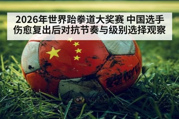 2026年世界跆拳道大奖赛 中国选手伤愈复出后对抗节奏与级别选择观察